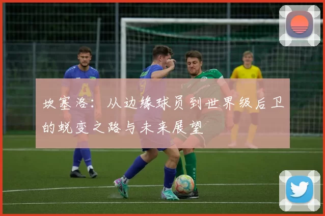 坎塞洛：从边缘球员到世界级后卫的蜕变之路与未来展望