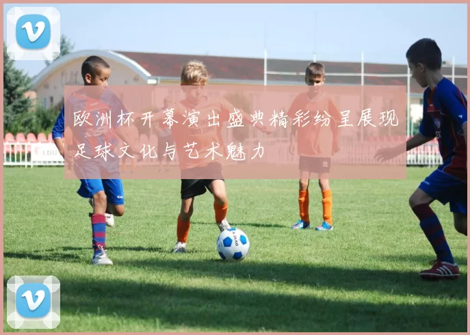 欧洲杯开幕演出盛典精彩纷呈展现足球文化与艺术魅力