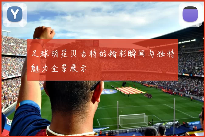 足球明星贝吉特的精彩瞬间与独特魅力全景展示