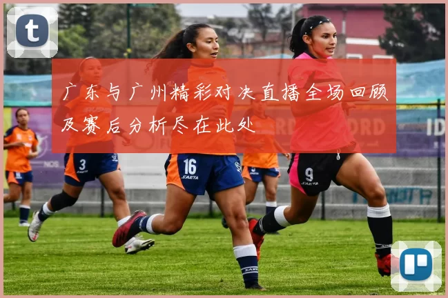 广东与广州精彩对决直播全场回顾及赛后分析尽在此处