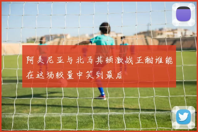 阿美尼亚与北马其顿激战正酣谁能在这场较量中笑到最后