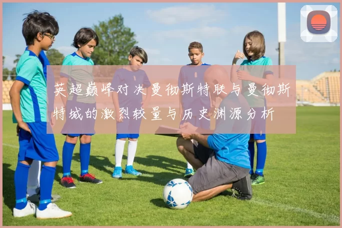 英超巅峰对决曼彻斯特联与曼彻斯特城的激烈较量与历史渊源分析