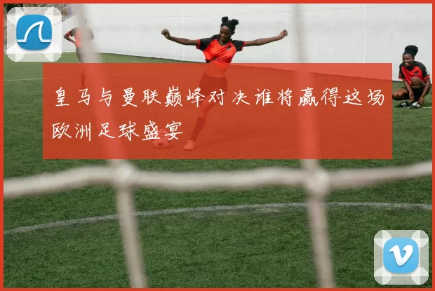 皇马与曼联巅峰对决谁将赢得这场欧洲足球盛宴