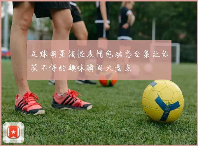 足球明星搞怪表情包动态合集让你笑不停的趣味瞬间大盘点