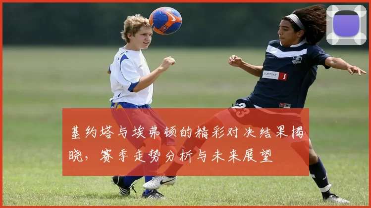 基约塔与埃弗顿的精彩对决结果揭晓，赛季走势分析与未来展望