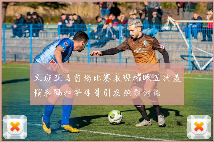 文班亚马首场比赛表现耀眼五次盖帽和隔扣字母哥引发热烈讨论